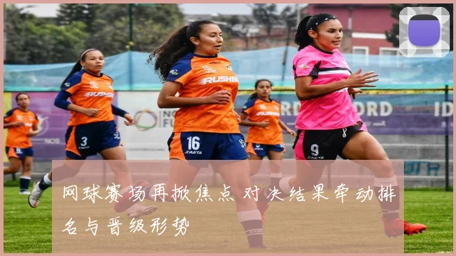 网球赛场再掀焦点 对决结果牵动排名与晋级形势