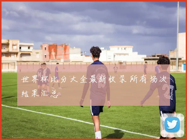 世界杯比分大全最新收录 所有场次结果汇总