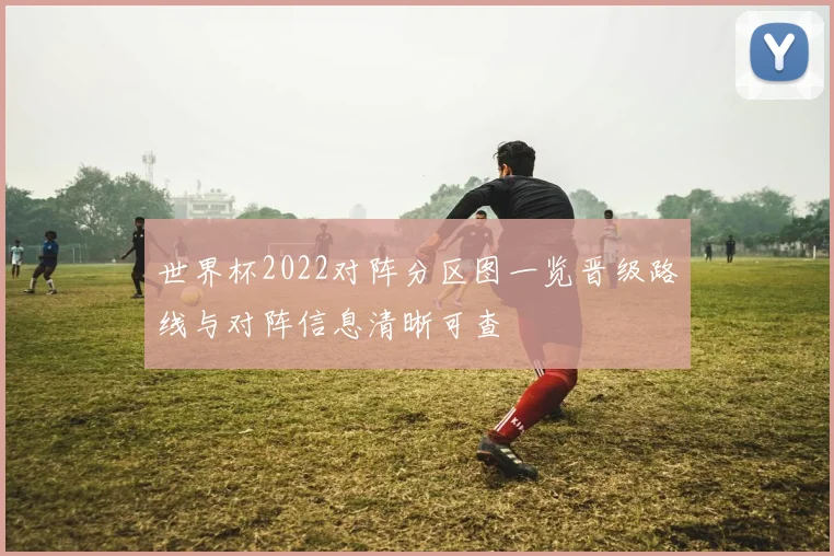 世界杯2022对阵分区图一览晋级路线与对阵信息清晰可查