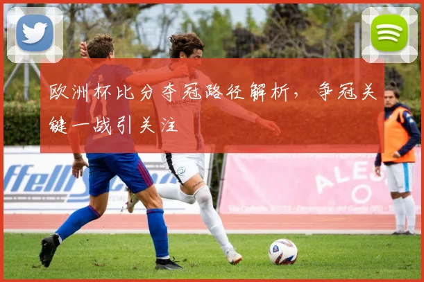 欧洲杯比分夺冠路径解析，争冠关键一战引关注