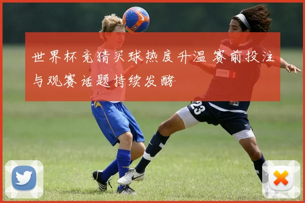 世界杯竞猜买球热度升温 赛前投注与观赛话题持续发酵