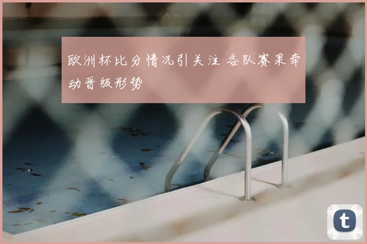 欧洲杯比分情况引关注 各队赛果牵动晋级形势