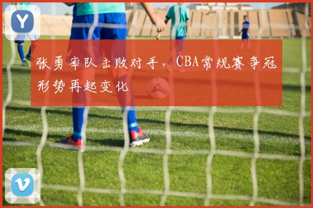 张勇率队击败对手，CBA常规赛争冠形势再起变化