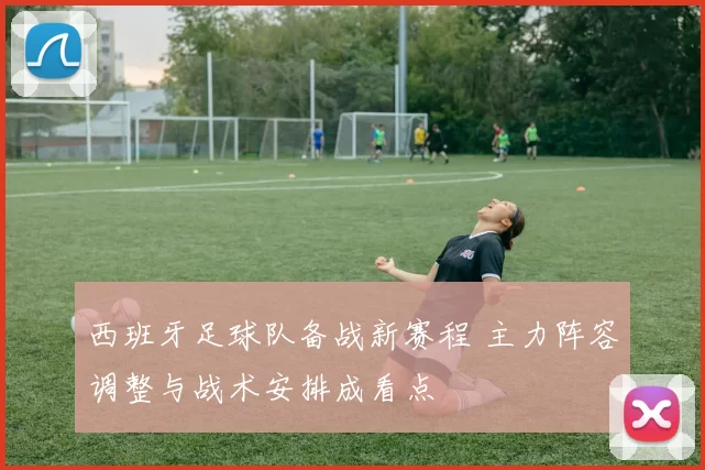 西班牙足球队备战新赛程 主力阵容调整与战术安排成看点