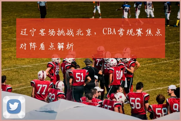 辽宁客场挑战北京，CBA常规赛焦点对阵看点解析