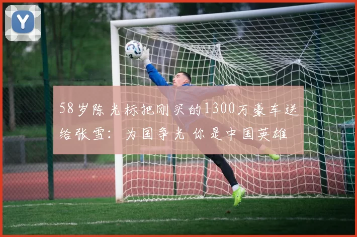 58岁陈光标把刚买的1300万豪车送给张雪：为国争光 你是中国英雄