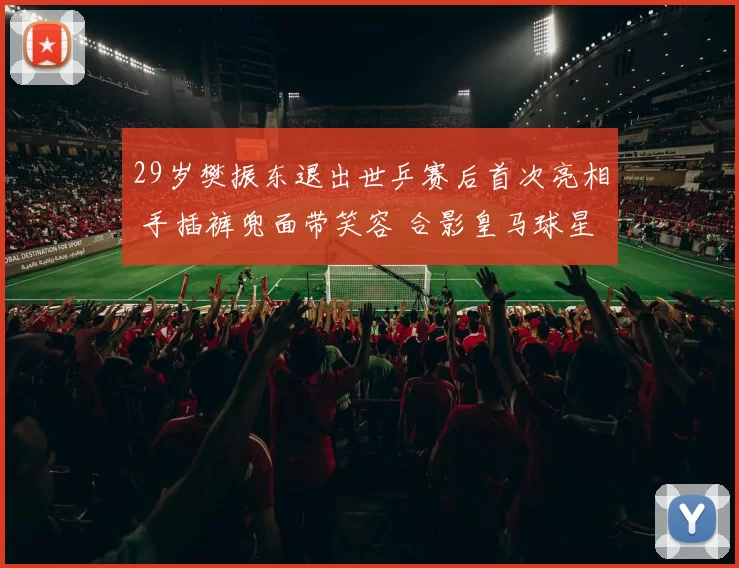 29岁樊振东退出世乒赛后首次亮相 手插裤兜面带笑容 合影皇马球星